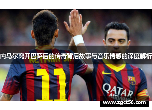 内马尔离开巴萨后的传奇背后故事与音乐情感的深度解析